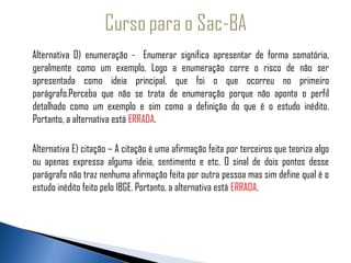 Alternativa D) enumeração - Enumerar significa apresentar de forma somatória,
   geralmente como um exemplo. Logo a enumeração corre o risco de não ser
  apresentada como ideia principal, que foi o que ocorreu no primeiro
   parágrafo.Perceba que não se trata de enumeração porque não aponta o perfil
   detalhado como um exemplo e sim como a definição do que é o estudo inédito.
   Portanto, a alternativa está ERRADA.

   Alternativa E) citação – A citação é uma afirmação feita por terceiros que teoriza algo
   ou apenas expressa alguma ideia, sentimento e etc. O sinal de dois pontos desse
   parágrafo não traz nenhuma afirmação feita por outra pessoa mas sim define qual é o
   estudo inédito feito pelo IBGE. Portanto, a alternativa está ERRADA.
 