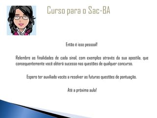  
 
                                    Então é isso pessoal!

     Relembre as finalidades de cada sinal, com exemplos através da sua apostila, que
     consequentemente você obterá sucesso nas questões de qualquer concurso.

           Espero ter auxiliado vocês a resolver as futuras questões de pontuação.

                                     Até a próxima aula!
 