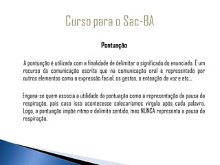                                          Pontuação
 
     A pontuação é utilizada com a finalidade de delimitar o significado do enunciado. É um
     recurso da comunicação escrita que na comunicação oral é representado por
     outros elementos como a expressão facial, os gestos, a entoação da voz e etc...

     Engana-se quem associa a utilidade da pontuação como a representação da pausa da
     respiração, pois caso isso acontecesse colocaríamos vírgula após cada palavra.
     Logo, a pontuação impõe ritmo e delimita sentido, mas NUNCA representa a pausa da
     respiração.
 