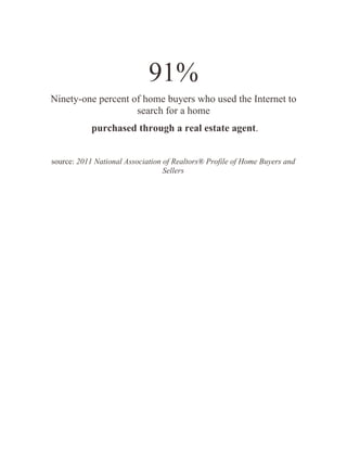 91%
Ninety-one percent of home buyers who used the Internet to
                    search for a home
            purchased through a real estate agent.


source: 2011 National Association of Realtors® Profile of Home Buyers and
                                  Sellers
 