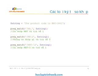 Các loại ký tự so khớp
Bài 3 - Một số kỹ thuật lập trình PHP nâng cao 10
$string = 'The product code is MBT-3461';
preg_match('/MB.', $string);
//So khớp MBT và trả về 1
preg_match('/MBd', $string);
//Không so khớp gì và trả về 0
preg_match('/MBT-d', $string);
//So khớp MBT-3 và trả về 1
 