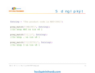 Sử dụng lớp ký tự
Bài 3 - Một số kỹ thuật lập trình PHP nâng cao 11
$string = 'The product code is MBT-3461';
preg_match('/MB[TF]', $string);
//So khớp MBT và trả về 1
preg_match('/[.]/', $string);
//So khớp . và trả về 1
preg_match('/[13579]/', $string);
//So khớp 3 và trả về 1
 