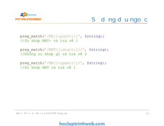 Sử dụng dấu ngoặc
Bài 3 - Một số kỹ thuật lập trình PHP nâng cao 13
preg_match('/MB[[:punct:]]', $string);
//So khớp MBT- và trả về 1
preg_match('/MBT[[:digit:]]/', $string);
//Không so khớp gì và trả về 0
preg_match('/MB[[:upper:]]/', $string);
//So khớp MBT và trả về 1
 