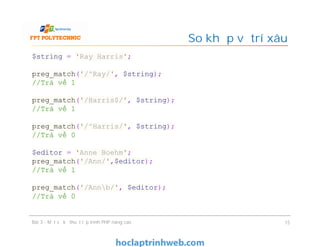 So khớp vị trí xâu
Bài 3 - Một số kỹ thuật lập trình PHP nâng cao 15
$string = 'Ray Harris';
preg_match('/^Ray/', $string);
//Trả về 1
preg_match('/Harris$/', $string);
//Trả về 1
preg_match('/^Harris/', $string);
//Trả về 0
$editor = 'Anne Boehm';
preg_match('/Ann/',$editor);
//Trả về 1
preg_match('/Annb/', $editor);
//Trả về 0
 