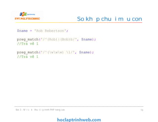 So khớp chuỗi mẫu con
Bài 3 - Một số kỹ thuật lập trình PHP nâng cao 16
$name = 'Rob Rebertson';
preg_match('/^(Rob)|(Bob)b/', $name);
//Trả về 1
preg_match('/^(www) 1/', $name);
//Trả về 1
 