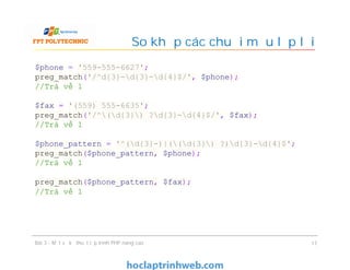 So khớp các chuỗi mẫu lặp lại
Bài 3 - Một số kỹ thuật lập trình PHP nâng cao 17
$phone = '559-555-6627';
preg_match('/^d{3}-d{3}-d{4}$/', $phone);
//Trả về 1
$fax = '(559) 555-6635';
preg_match('/^(d{3}) ?d{3}-d{4}$/', $fax);
//Trả về 1
$phone_pattern = '^(d{3}-)|((d{3}) ?)d{3}-d{4}$';
preg_match($phone_pattern, $phone);
//Trả về 1
preg_match($phone_pattern, $fax);
//Trả về 1
 