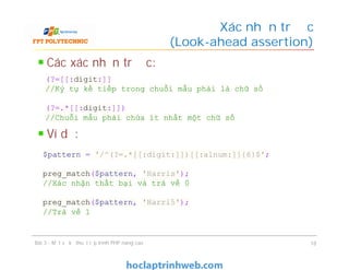 Các xác nhận trước:
Ví dụ:
Xác nhận trước
(Look-ahead assertion)
Bài 3 - Một số kỹ thuật lập trình PHP nâng cao 18
(?=[[:digit:]]
//Ký tự kế tiếp trong chuỗi mẫu phải là chữ số
(?=.*[[:digit:]])
//Chuỗi mẫu phải chứa ít nhất một chữ số
$pattern = '/^(?=.*[[:digit:]])[[:alnum:]]{6}$';
preg_match($pattern, 'Harris');
//Xác nhận thất bại và trả về 0
preg_match($pattern, 'Harri5');
//Trả về 1
 