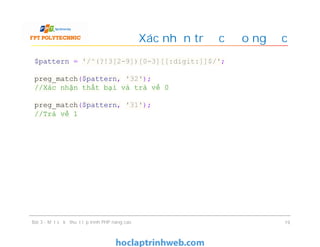 Xác nhận trước đảo ngược
Bài 3 - Một số kỹ thuật lập trình PHP nâng cao 19
$pattern = '/^(?!3[2-9])[0-3][[:digit:]]$/';
preg_match($pattern, '32');
//Xác nhận thất bại và trả về 0
preg_match($pattern, '31');
//Trả về 1
 