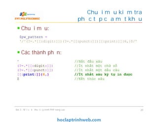 Chuỗi mẫu:
Các thành phần:
Chuỗi mẫu kiểm tra
độ phức tạp của mật khẩu
Bài 3 - Một số kỹ thuật lập trình PHP nâng cao 20
$pw_pattern =
'/^(?=.*[[:digit:]])(?=.*[[:punct:]])[[:print:]]{6,}$/'
^ //Bắt đầu xâu
(?=.*[[:digit:]]) //Ít nhất một chữ số
(?=.*[[:punct:]]) //Ít nhất một dấu câu
[[:print:]]{6,} //Ít nhất sáu ký tự in được
$ //Kết thúc xâu
 