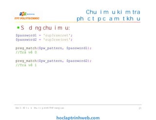 Sử dụng chuỗi mẫu:
Chuỗi mẫu kiểm tra
độ phức tạp của mật khẩu
Bài 3 - Một số kỹ thuật lập trình PHP nâng cao 21
$password1 = 'sup3rsecret';
$password2 = 'sup3rse(ret';
preg_match($pw_pattern, $password1);
//Trả về 0
preg_match($pw_pattern, $password2);
//Trả về 1
 