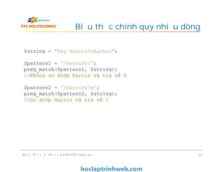 Biểu thức chính quy nhiều dòng
Bài 3 - Một số kỹ thuật lập trình PHP nâng cao 22
$string = "Ray HarrisnAuthor";
$pattern1 = '/Harris$/';
preg_match($pattern1, $string);
//Không so khớp Harris và trả về 0
$pattern2 = '/Harris$/m';
preg_match($pattern2, $string);
//So khớp Harris và trả về 1
 