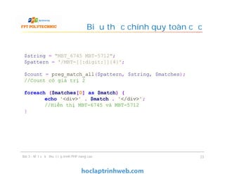 Biểu thức chính quy toàn cục
Bài 3 - Một số kỹ thuật lập trình PHP nâng cao 23
$string = "MBT_6745 MBT-5712";
$pattern = '/MBT-[[:digit:]]{4}';
$count = preg_match_all($pattern, $string, $matches);
//Count có giá trị 2
foreach ($matches[0] as $match) {
echo '<div>' . $match . '</div>';
//Hiển thị MBT-6745 và MBT-5712
}
 