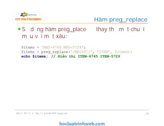 Sử dụng hàm preg_place để thay thế một chuỗi
mẫu với một xâu:
Hàm preg_replace
Bài 3 - Một số kỹ thuật lập trình PHP nâng cao 24
$items = 'MBT-6745 MBS-5729';
$items = preg_replace('/MB[ST]/', 'ITEM’, $items);
echo $items; // Hiển thị ITEM-6745 ITEM-5729
 
