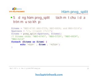 Sử dụng hàm preg_split để tách một chuỗi dựa
trên mẫu so khớp:
Hàm preg_split
Bài 3 - Một số kỹ thuật lập trình PHP nâng cao 25
$items = 'MBT-6745 HBS-5729, MBT-6824, and MBS-5214';
$pattern = '/[, ]+{and[ ]*)?/';
$items = preg_split($pattern, $items);
// $items chứa: 'MBT-6745', 'MBS-5729', 'MBT-6824',
'MBS-5214'
foreach ($items as $item) {
echo '<li>' . $item . '</li>';
}
 