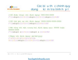 Các biểu thức chính quy
dùng để kiểm tra tính hợp lệ
Bài 3 - Một số kỹ thuật lập trình PHP nâng cao 26
//Số điện thoại với định dạng: 999-999-9999
/^[[:digit:]]{3}-[[:digit:]]{3}-[[:digit:]]{4}$/
//Số thẻ ghi nợ với định dạng: 9999-9999-9999-9999
/^[[sdigit:]]{4}{-[[sdigit:]]{4}){3}$/
//Mã vùng với một trong hai định dạng sau: 99999 hoặc
99999-9999
/^[[sdigit s]]{5}(-[[sdigit s ]]{4})?$/
//Ngày với định dạng: mm/dd/yyyy
/^(0?[1-9]|l[0-2])/(0?[l-
9]|[12][[sdigit:]]|3[01])/[[:digit:]]{4}$/
 