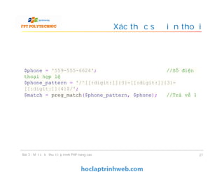 Xác thực số điện thoại
Bài 3 - Một số kỹ thuật lập trình PHP nâng cao 27
$phone = '559-555-6624'; //Số điện
thoại hợp lệ
$phone_pattern = '/^[[:digit:]]{3}-[[:digit:]]{3}-
[[:digit:]]{4}$/';
$match = preg_match($phone_pattern, $phone); //Trả về 1
 