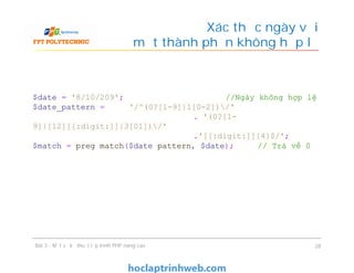 Xác thực ngày với
một thành phần không hợp lệ
Bài 3 - Một số kỹ thuật lập trình PHP nâng cao 28
$date = '8/10/209'; //Ngày không hợp lệ
$date_pattern = '/^(0?[1-9]|1[0-2])/'
. '(0?[1-
9]|[12][[:digit:]]|3[01])/'
.'[[:digit:]]{4}$/';
$match = preg match($date pattern, $date); // Trả về 0
 