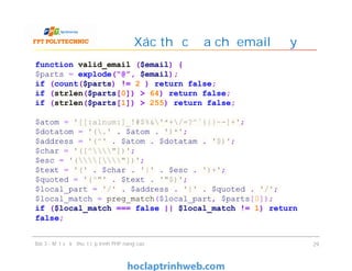 Xác thực địa chỉ email đầy đủ
Bài 3 - Một số kỹ thuật lập trình PHP nâng cao 29
function valid_email ($email) {
$parts = explode(“@”, $email);
if (count($parts) != 2 ) return false;
if (strlen($parts[0]) > 64) return false;
if (strlen($parts[1]) > 255) return false;
$atom = '[[:alnum:]_!#$%&'*+/=?^`{|}~-]+';
$dotatom = '(.' . $atom . ')*';
$address = '(^' . $atom . $dotatam . '$)';
$char = '([^"])';
$esc = '(["])';
$text = '(' . $char . '|' . $esc . ')+';
$quoted = '(^"' . $text . '"$)';
$local_part = '/' . $address . '|' . $quoted . '/';
$local_match = preg_match($local_part, $parts[0]);
if ($local_match === false || $local_match != 1) return
false;
 