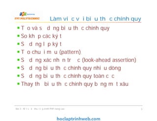 Tạo và sử dụng biểu thức chính quy
So khớp các ký tự
Sử dụng lớp ký tự
Tạo chuỗi mẫu (pattern)
Sử dụng xác nhận trước (look-ahead assertion)
Sử dụng biểu thức chính quy nhiều dòng
Sử dụng biểu thức chính quy toàn cục
Thay thế biểu thức chính quy bằng một xâu
Làm việc với biểu thức chính quy
Bài 3 - Một số kỹ thuật lập trình PHP nâng cao 3
 