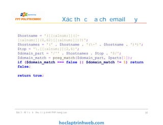 Xác thực địa chỉ email đầy đủ
Bài 3 - Một số kỹ thuật lập trình PHP nâng cao 30
$hostname = '([[:alnum:]]([-
[:alnum:]]{0,62}[[:alnum:]])?)';
$hostnames = '(' . $hostname . '(-' . $hostname . ')*)';
$top = '.[[:alnum:]]{2,6}';
$domain_part = '/^' . $hostnames . $top . '$/';
$domain_match = preg_match($domain_part, $parts[1]);
if ($domain_match === false || $domain_match != 1) return
false;
return true;
 