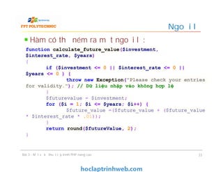 Hàm có thể ném ra một ngoại lệ:
Ngoại lệ
Bài 3 - Một số kỹ thuật lập trình PHP nâng cao 33
function calculate_future_value($investment,
$interest_rate, $years)
{
if ($investment <= 0 || $interest_rate <= 0 ||
$years <= 0 ) {
throw new Exception("Please check your entries
for validity."); // Dữ liệu nhập vào không hợp lệ
}
$futurevalue = $investment;
for ($i = 1; $i <= $years; $i++) {
$future_value =($future_value + ($future_value
* $interest_rate * .01));
}
return round($futureValue, 2);
}
 