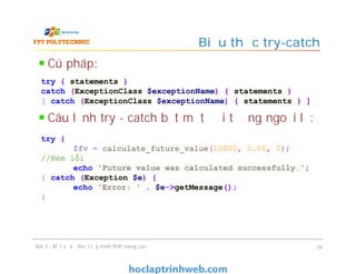 Cú pháp:
Câu lệnh try - catch bắt một đối tượng ngoại lệ:
Biểu thức try-catch
Bài 3 - Một số kỹ thuật lập trình PHP nâng cao 36
try { statements }
catch (ExceptionClass $exceptionName) { statements }
[ catch (ExceptionClass $exceptionName) { statements } ]
try {
$fv = calculate_future_value(10000, 0.06, 0);
//Ném lỗi
echo 'Future value was calculated successfully.';
} catch (Exception $e) {
echo 'Error: ' . $e->getMessage();
}
 