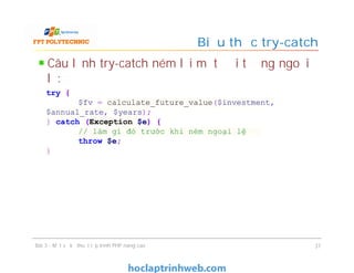 Câu lệnh try-catch ném lại một đối tượng ngoại
lệ:
Biểu thức try-catch
Bài 3 - Một số kỹ thuật lập trình PHP nâng cao 37
try {
$fv = calculate_future_value($investment,
$annual_rate, $years);
} catch (Exception $e) {
// làm gì đó trước khi ném ngoại lệ
throw $e;
}
 
