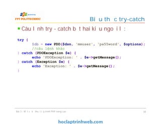 Câu lệnh try - catch bắt hai kiểu ngoại lệ:
Biểu thức try-catch
Bài 3 - Một số kỹ thuật lập trình PHP nâng cao 38
try {
$db = new PDO($dsn, 'mmuser', 'pa55word', $options);
//câu lệnh khác
} catch (PDOException $e) {
echo 'PDOException: ' . $e->getMessage();
} catch (Exception $e) {
echo 'Exception: ' . $e->getMessage();
}
 