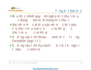Biểu thức chính quy định nghĩa một chuỗi mẫu
được dùng để tìm kiếm trong một chuỗi
Xác nhận trước là kiểu xác nhận đặc biệt yêu
cầu chuỗi mẫu con cần được so khớp để cả
chuỗi mẫu được so khớp
Sử dụng câu lệnh throw để ném một đối tượng
Exception (ngoại lệ)
Sử dụng câu lệnh try-catch để bắt bất kỳ ngoại
lệ nào được ném ra
Tổng kết bài học
Bài 3 - Một số kỹ thuật lập trình PHP nâng cao 39
 