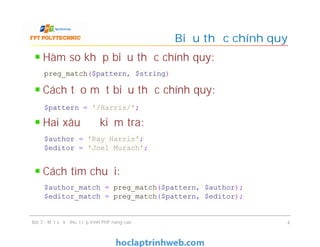 Hàm so khớp biểu thức chính quy:
Cách tạo một biểu thức chính quy:
Hai xâu để kiểm tra:
Cách tìm chuỗi:
Biểu thức chính quy
Bài 3 - Một số kỹ thuật lập trình PHP nâng cao 4
preg_match($pattern, $string)
$pattern = '/Harris/';
$author = 'Ray Harris';
$editor = 'Joel Murach';
$author_match = preg_match($pattern, $author);
$editor_match = preg_match($pattern, $editor);
 
