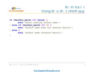Kiểm tra lỗi
trong biểu thức chính quy
Bài 3 - Một số kỹ thuật lập trình PHP nâng cao 5
if ($author_match === false) {
echo 'Error testing author name';
} else if ($author_match === 0) {
echo 'Author name does not contain Harris';
} else {
echo 'Author name contains Harris';
}
 
