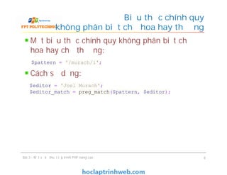 Một biểu thức chính quy không phân biệt chữ
hoa hay chữ thường:
Cách sử dụng:
Biểu thức chính quy
không phân biệt chữ hoa hay thường
Bài 3 - Một số kỹ thuật lập trình PHP nâng cao 6
$pattern = '/murach/i';
$editor = 'Joel Murach';
$editor_match = preg_match($pattern, $editor);
 
