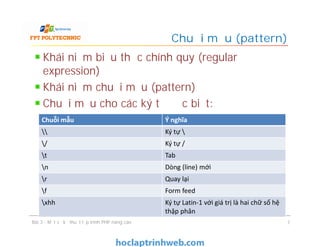 Khái niệm biểu thức chính quy (regular
expression)
Khái niệm chuỗi mẫu (pattern)
Chuỗi mẫu cho các ký tự đặc biệt:
Chuỗi mẫu (pattern)
Bài 3 - Một số kỹ thuật lập trình PHP nâng cao 7
Chuỗi mẫu Ý nghĩa
 Ký tự 
/ Ký tự /
t Tab
n Dòng (line) mới
r Quay lại
f Form feed
xhh Ký tự Latin-1 với giá trị là hai chữ số hệ
thập phân
 