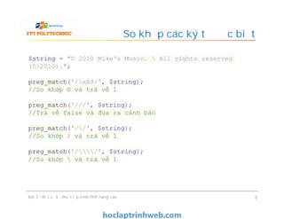 So khớp các ký tự đặc biệt
Bài 3 - Một số kỹ thuật lập trình PHP nâng cao 8
$string = "© 2010 Mike's Music.  All rights reserved
(5/2010).";
preg_match('/xA9/', $string);
//So khớp © và trả về 1
preg_match('///', $string);
//Trà về false và đưa ra cảnh báo
preg_match('//', $string);
//So khớp / và trả về 1
preg_match('//', $string);
//So khớp  và trả về 1
 