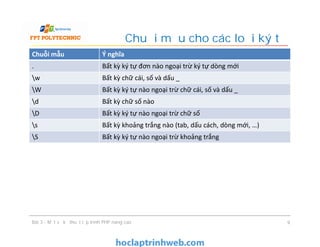Chuỗi mẫu Ý nghĩa
. Bất kỳ ký tự đơn nào ngoại trừ ký tự dòng mới
w Bất kỳ chữ cái, số và dấu _
W Bất kỳ ký tự nào ngoại trừ chữ cái, số và dấu _
d Bất kỳ chữ số nào
D Bất kỳ ký tự nào ngoại trừ chữ số
s Bất kỳ khoảng trắng nào (tab, dấu cách, dòng mới, …)
S Bất kỳ ký tự nào ngoại trừ khoảng trắng
Chuỗi mẫu cho các loại ký tự
Bài 3 - Một số kỹ thuật lập trình PHP nâng cao 9
 