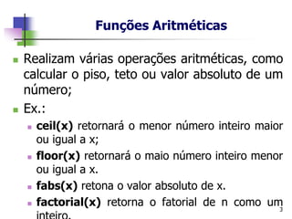Funções Aritméticas
◼ Realizam várias operações aritméticas, como
calcular o piso, teto ou valor absoluto de um
número;
◼ Ex.:
◼ ceil(x) retornará o menor número inteiro maior
ou igual a x;
◼ floor(x) retornará o maio número inteiro menor
ou igual a x.
◼ fabs(x) retona o valor absoluto de x.
◼ factorial(x) retorna o fatorial de n como um
3
 