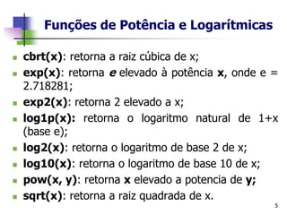 Funções de Potência e Logarítmicas
◼ cbrt(x): retorna a raiz cúbica de x;
◼ exp(x): retorna e elevado à potência x, onde e =
2.718281;
◼ exp2(x): retorna 2 elevado a x;
◼ log1p(x): retorna o logaritmo natural de 1+x
(base e);
◼ log2(x): retorna o logaritmo de base 2 de x;
◼ log10(x): retorna o logaritmo de base 10 de x;
◼ pow(x, y): retorna x elevado a potencia de y;
◼ sqrt(x): retorna a raiz quadrada de x.
5
 