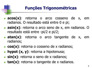 Funções Trigonométricas
6
◼ acos(x): retorna o arco cosseno de x, em
radianos. O resultado está entre 0 e pi;
◼ asin(x): retorna o arco seno de x, em radianos. O
resultado está entre -pi/2 e pi/2;
◼ atan(x): retorna o arco tangente de x, em
radianos;
◼ cos(x): retorna o cosseno de x radianos;
◼ hypot (x, y): retorna a hipotenusa;
◼ sin(x): retorna o seno de x radianos;
◼ tan(x): retorna o tangente de x radianos.
 