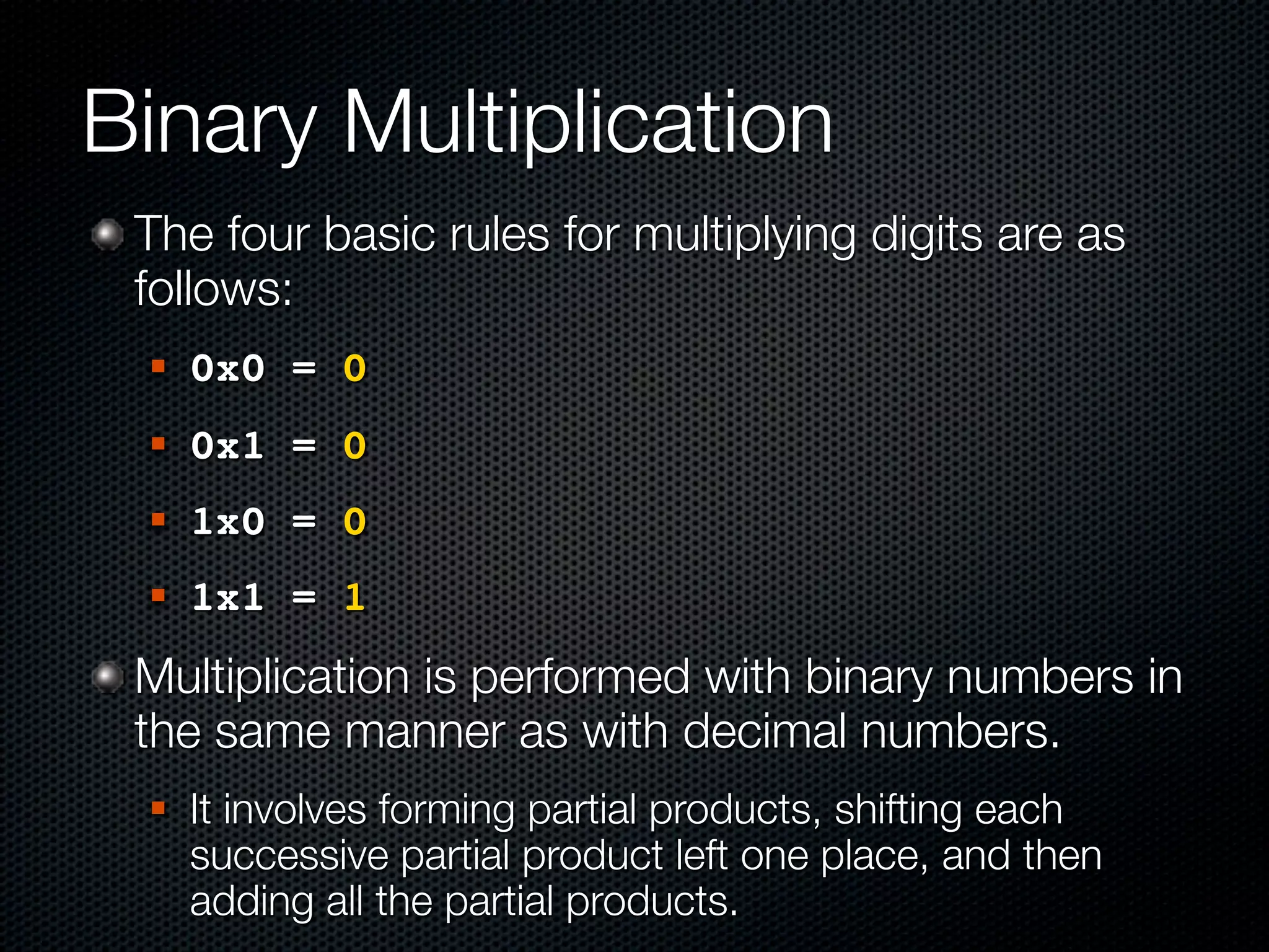 Binary Multiplication
 The four basic rules for multiplying digits are as
 follows:
    0x0 = 0
    0x1 = 0
    1x0 = 0
    1x1 = 1
 Multiplication is performed with binary numbers in
 the same manner as with decimal numbers.
    It involves forming partial products, shifting each
     successive partial product left one place, and then
     adding all the partial products.
 