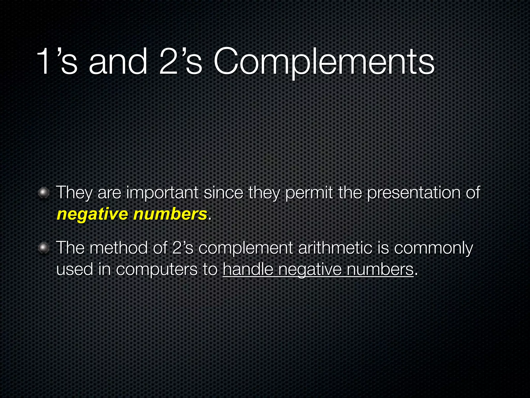 1’s and 2’s Complements


 They are important since they permit the presentation of
 negative numbers.
 The method of 2’s complement arithmetic is commonly
 used in computers to handle negative numbers.
 