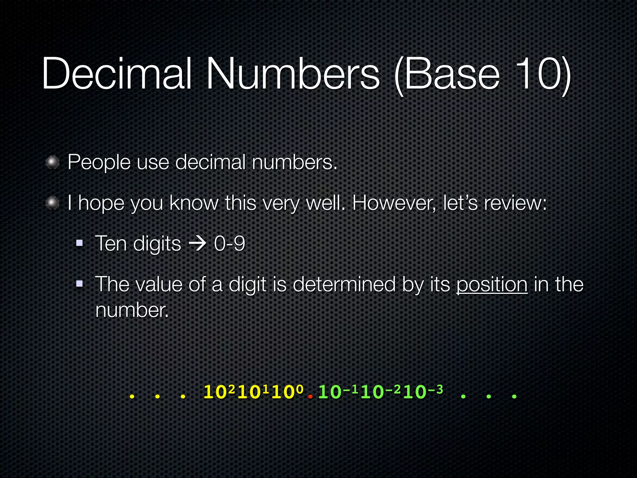 Decimal Numbers (Base 10)
 People use decimal numbers.
 I hope you know this very well. However, let’s review:
    Ten digits  0-9
    The value of a digit is determined by its position in the
     number.


 	 	    . . . 102101100.10-110-210-3 . . .
 