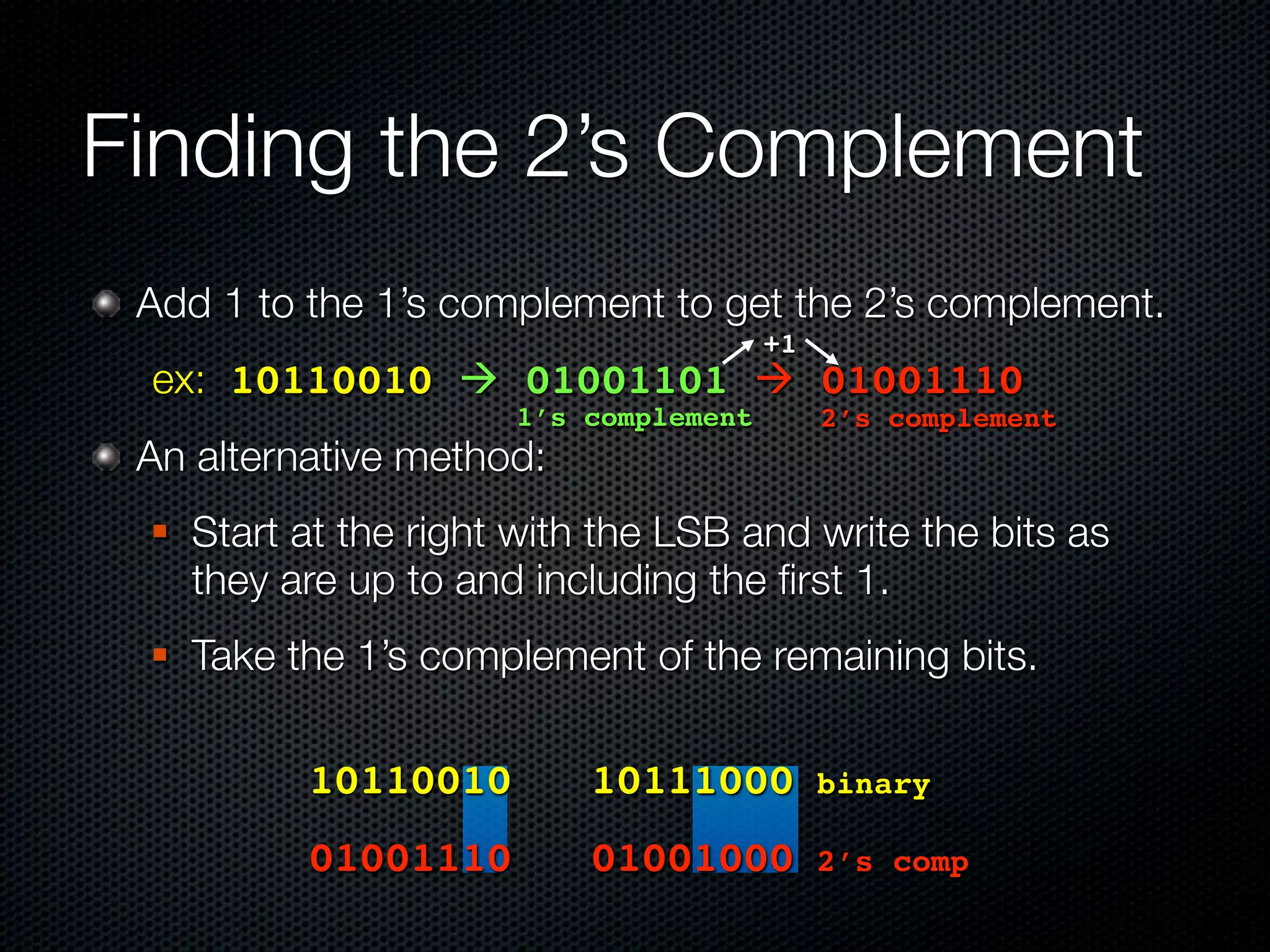 Finding the 2’s Complement
 Add 1 to the 1’s complement to get the 2’s complement.
                                        +1
 ex: 10110010  01001101  01001110
                       1’s complement        2’s complement
 An alternative method:
    Start at the right with the LSB and write the bits as
     they are up to and including the ﬁrst 1.
    Take the 1’s complement of the remaining bits.

 	 	    	   10110010!! 10111000!binary
 ! ! ! 01001110!! 01001000!2’s                   comp
 