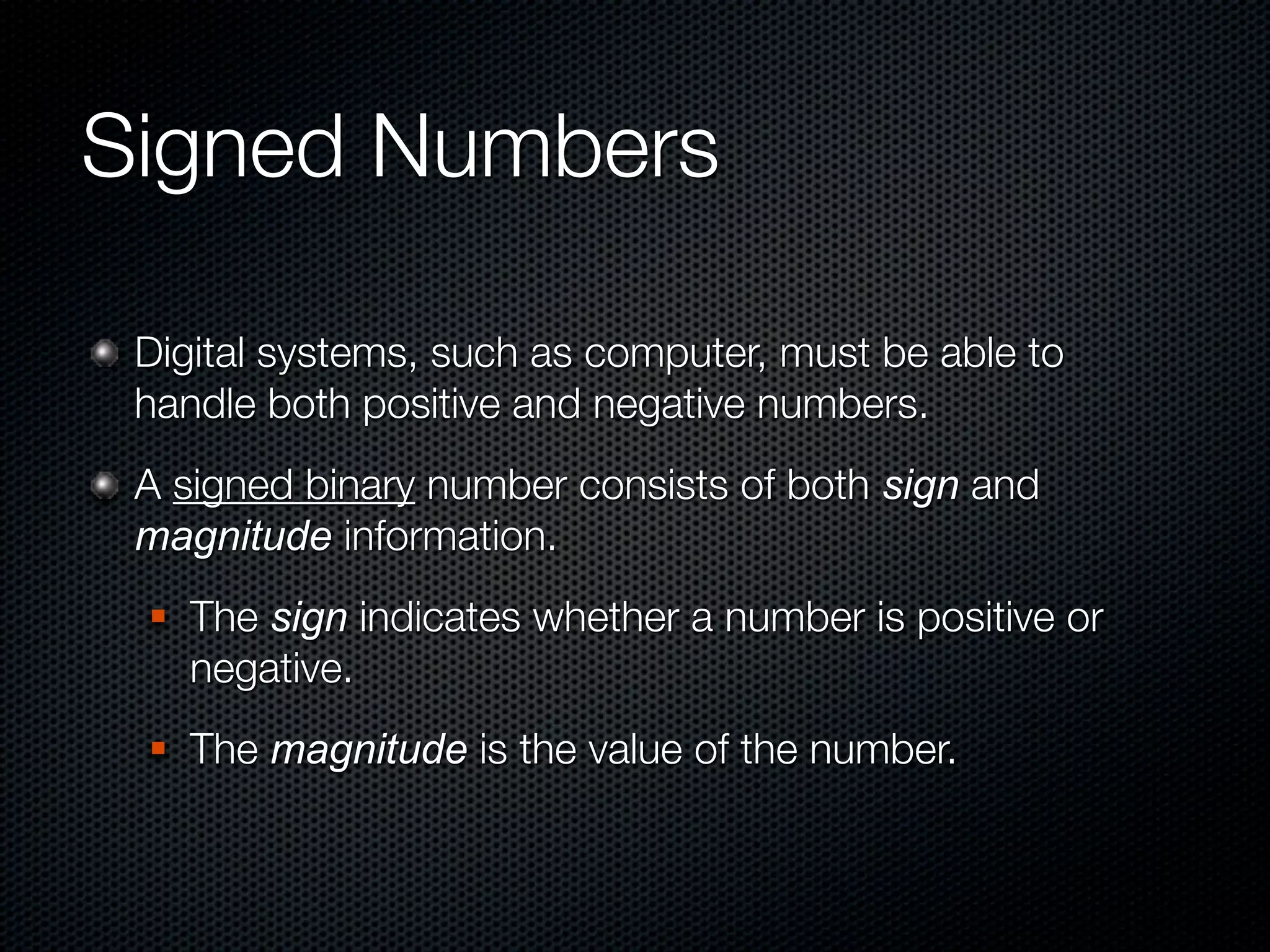 Signed Numbers

 Digital systems, such as computer, must be able to
 handle both positive and negative numbers.
 A signed binary number consists of both sign and
 magnitude information.
    The sign indicates whether a number is positive or
     negative.
    The magnitude is the value of the number.
 