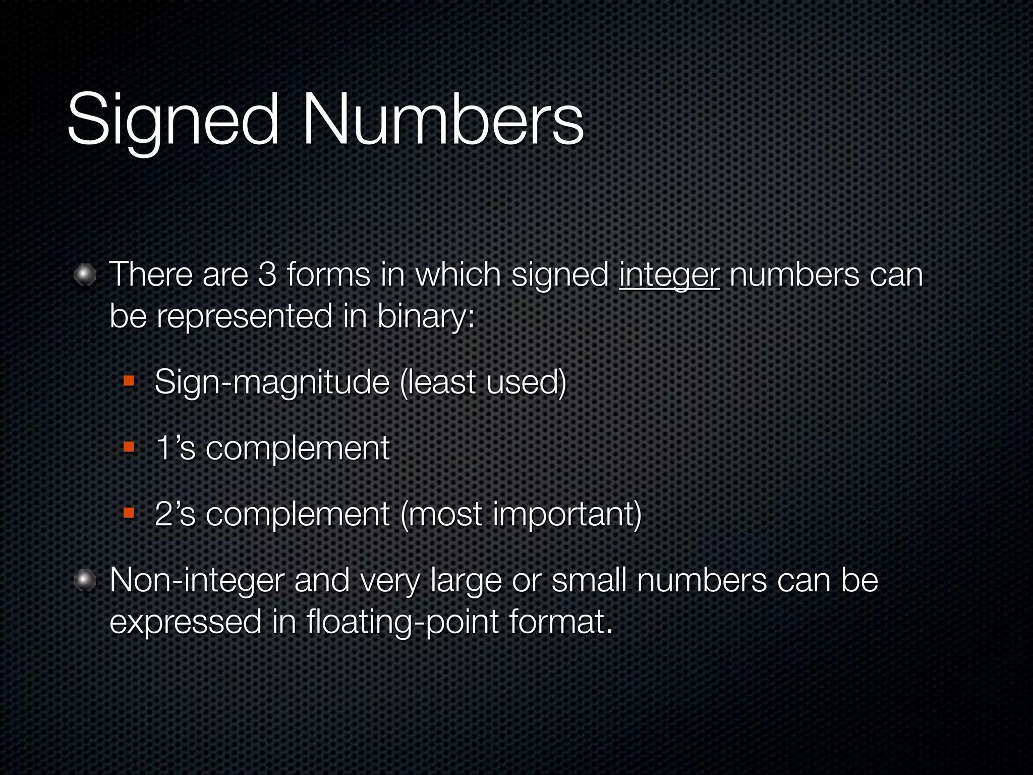 Signed Numbers
 There are 3 forms in which signed integer numbers can
 be represented in binary:
    Sign-magnitude (least used)
    1’s complement
    2’s complement (most important)
 Non-integer and very large or small numbers can be
 expressed in ﬂoating-point format.
 