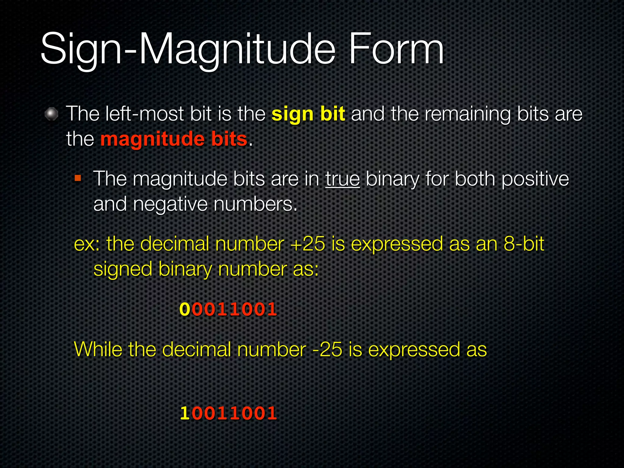 Sign-Magnitude Form
 The left-most bit is the sign bit and the remaining bits are
 the magnitude bits.
    The magnitude bits are in true binary for both positive
     and negative numbers.
 ex: the decimal number +25 is expressed as an 8-bit
   signed binary number as:
 	 	     	   	   00011001
 While the decimal number -25 is expressed as
 	   	   	   	




 	 	     	   	   10011001
 