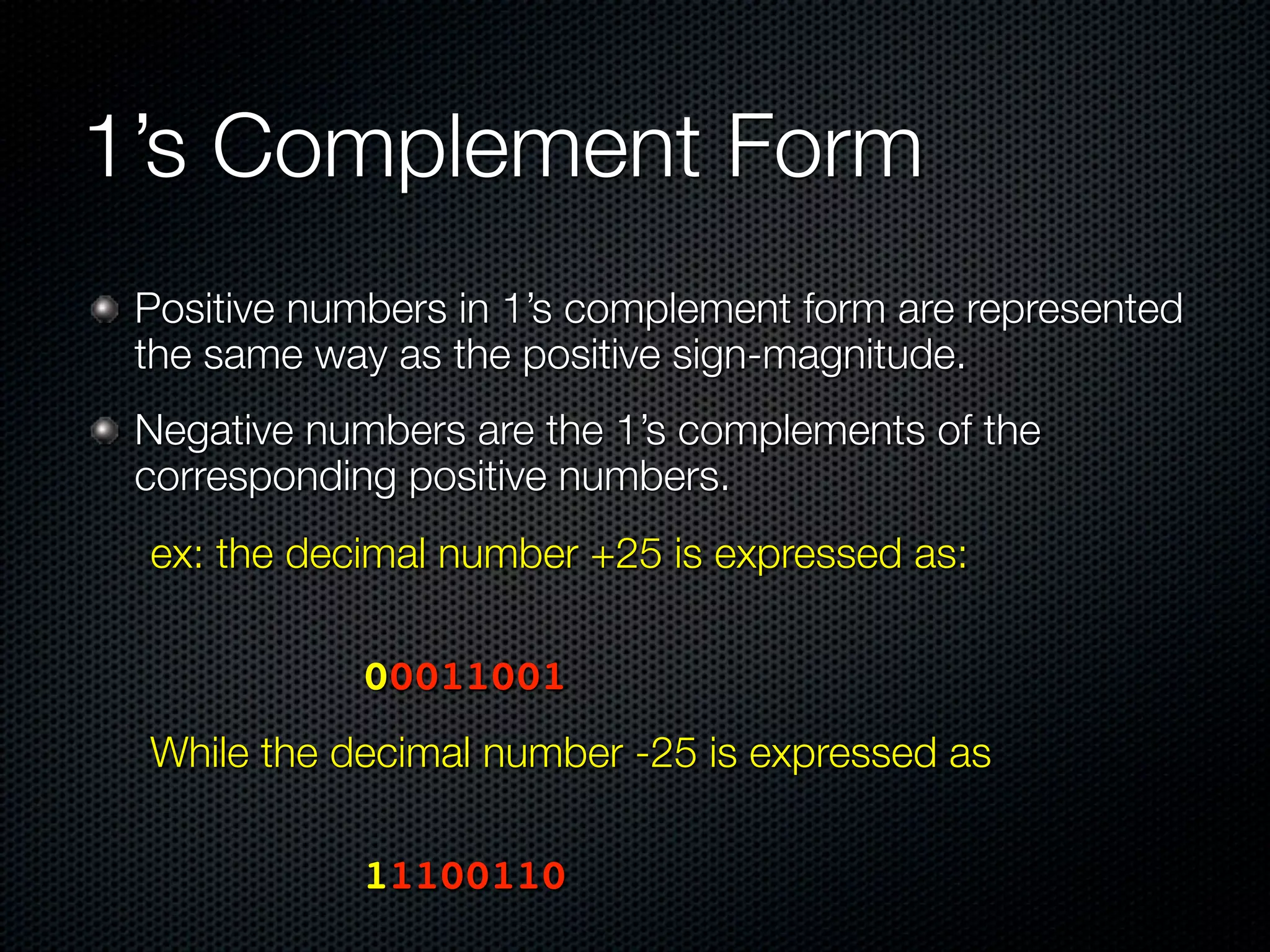 1’s Complement Form
 Positive numbers in 1’s complement form are represented
 the same way as the positive sign-magnitude.
 Negative numbers are the 1’s complements of the
 corresponding positive numbers.
 ex: the decimal number +25 is expressed as:

 	 	     	   	   00011001
 While the decimal number -25 is expressed as
 	   	   	   	




 	 	     	   	   11100110
 