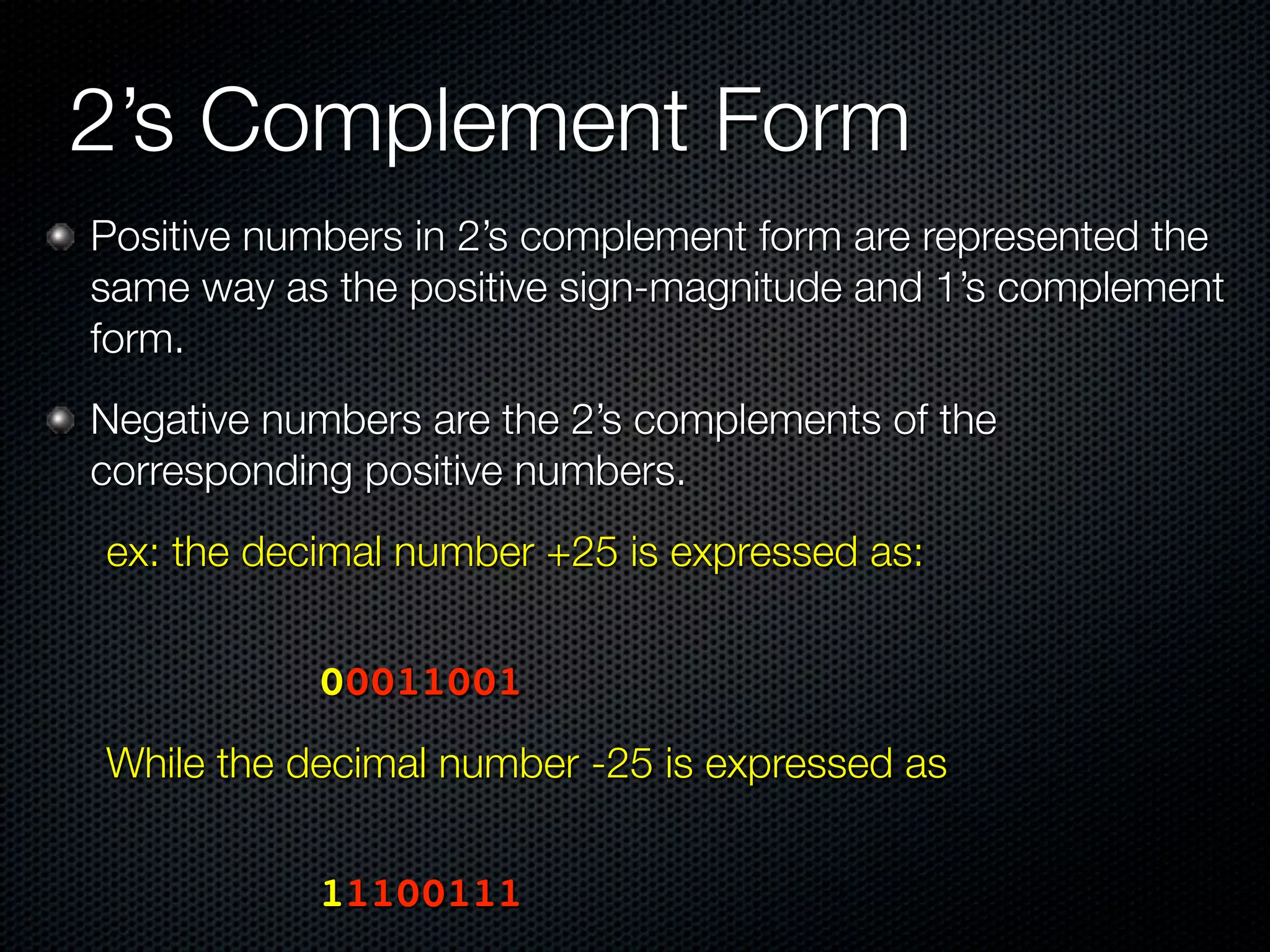 2’s Complement Form
Positive numbers in 2’s complement form are represented the
same way as the positive sign-magnitude and 1’s complement
form.
Negative numbers are the 2’s complements of the
corresponding positive numbers.
ex: the decimal number +25 is expressed as:


	 	     	   	   00011001
While the decimal number -25 is expressed as
	   	   	   	




	 	     	   	   11100111
 