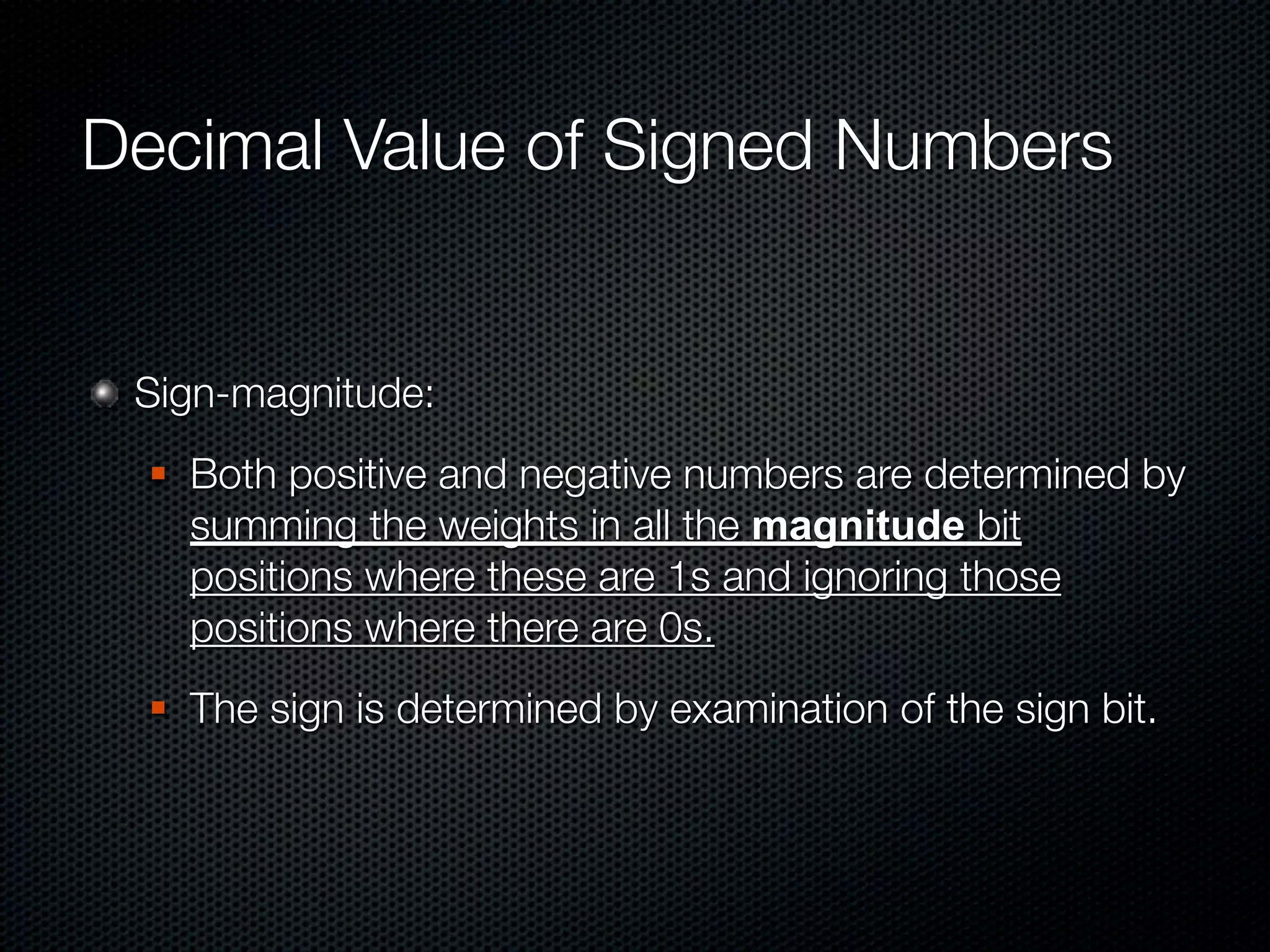 Decimal Value of Signed Numbers


 Sign-magnitude:
     Both positive and negative numbers are determined by
      summing the weights in all the magnitude bit
      positions where these are 1s and ignoring those
      positions where there are 0s.
     The sign is determined by examination of the sign bit.
 