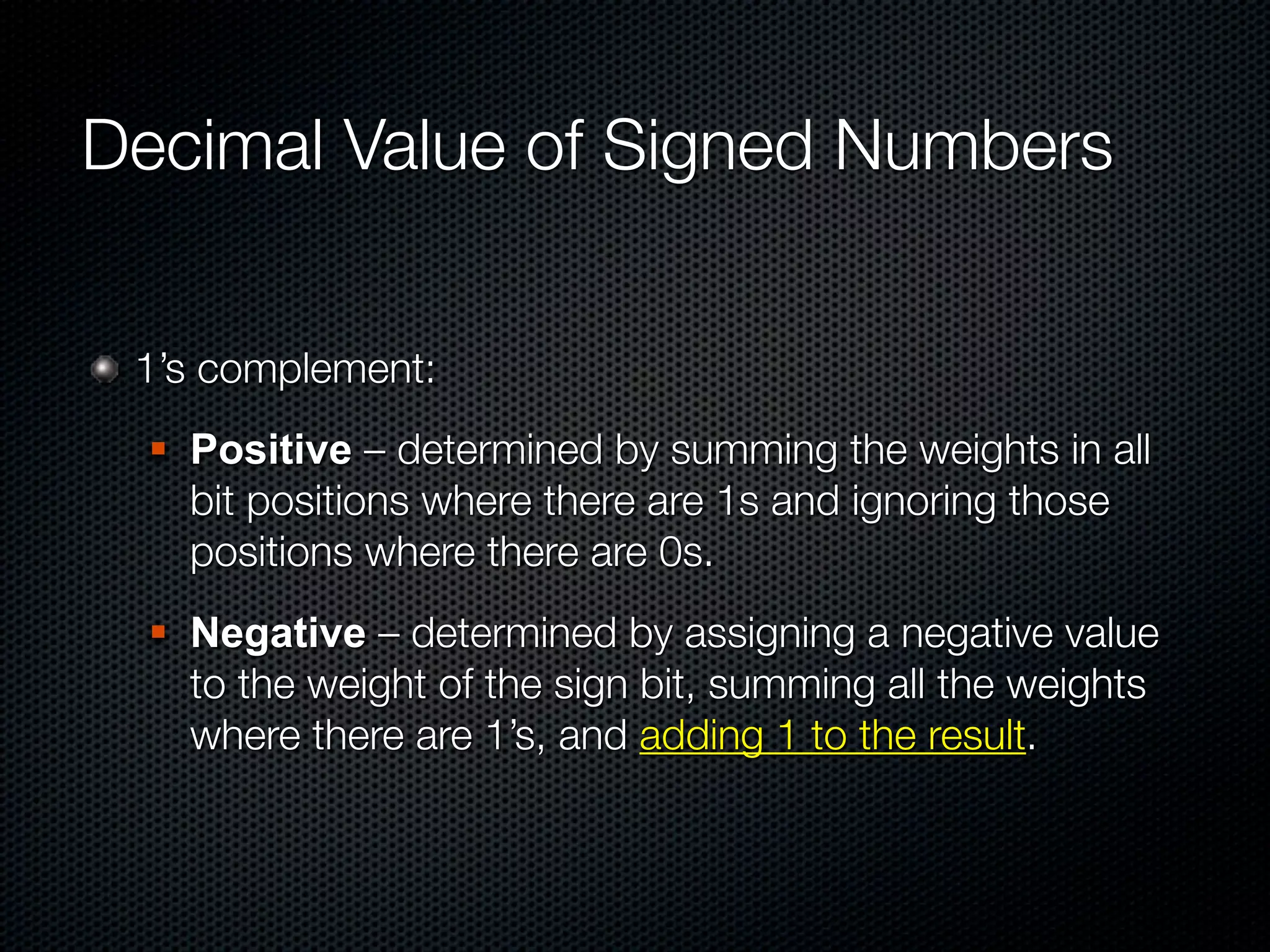 Decimal Value of Signed Numbers


 1’s complement:
     Positive – determined by summing the weights in all
      bit positions where there are 1s and ignoring those
      positions where there are 0s.
     Negative – determined by assigning a negative value
      to the weight of the sign bit, summing all the weights
      where there are 1’s, and adding 1 to the result.
 