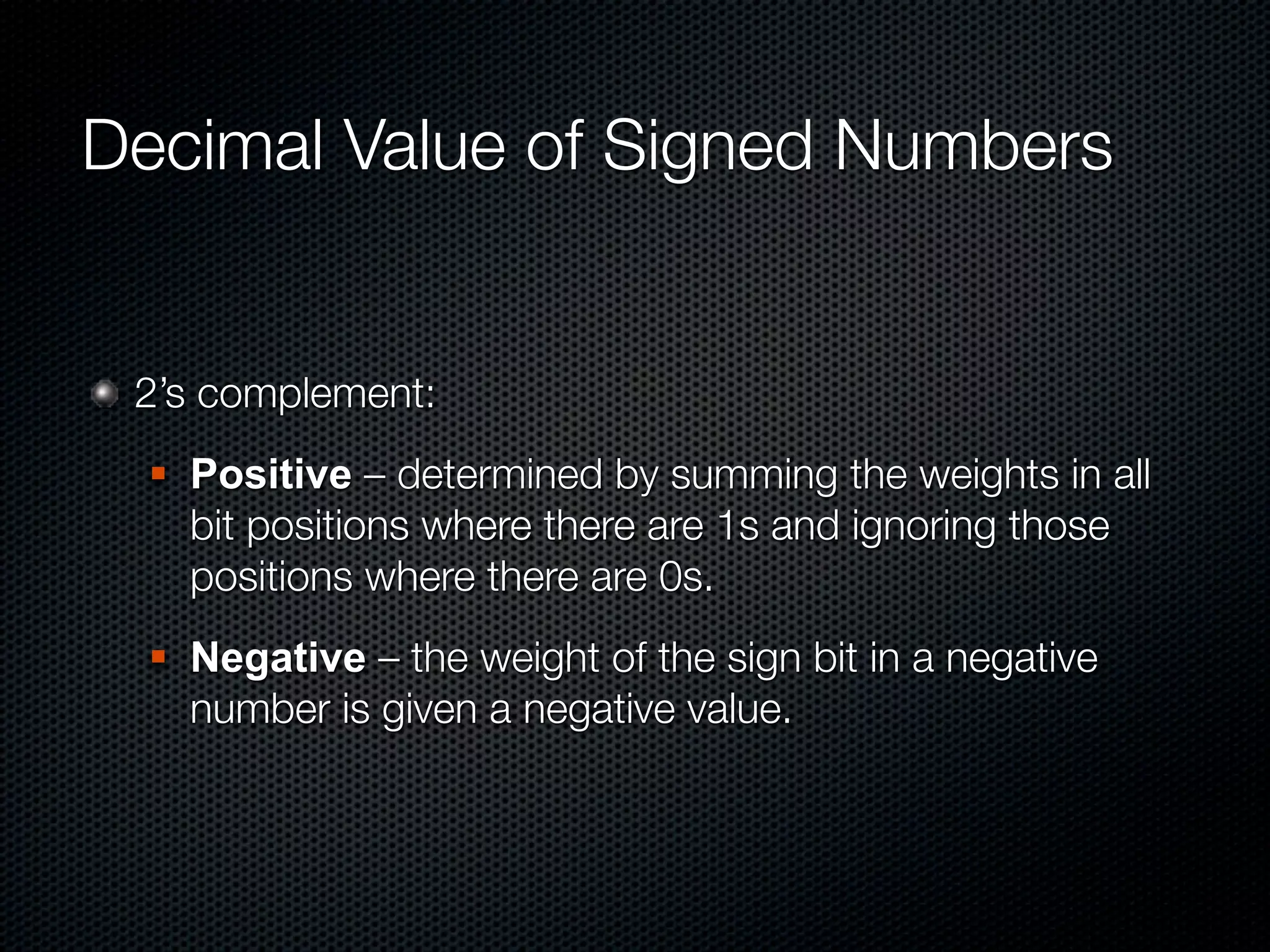 Decimal Value of Signed Numbers


 2’s complement:
     Positive – determined by summing the weights in all
      bit positions where there are 1s and ignoring those
      positions where there are 0s.
     Negative – the weight of the sign bit in a negative
      number is given a negative value.
 